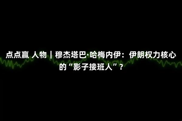 点点赢 人物｜穆杰塔巴·哈梅内伊：伊朗权力核心的“影子接班人”？