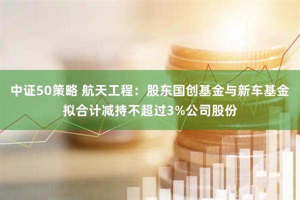 中证50策略 航天工程：股东国创基金与新车基金拟合计减持不超过3%公司股份