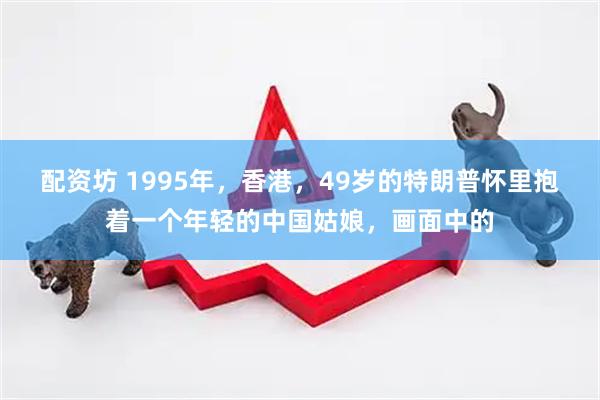 配资坊 1995年,香港,49岁的特朗普怀里抱着一个年轻的中国姑娘,画面中的