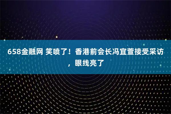 658金融网 笑喷了!香港前会长冯宜萱接受采访,眼线亮了