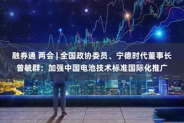 融券通 两会 | 全国政协委员、宁德时代董事长曾毓群:加强中国电池技术标准国际化推广