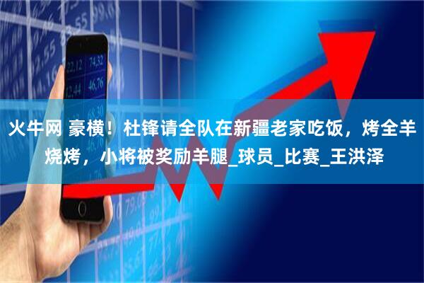 火牛网 豪横!杜锋请全队在新疆老家吃饭,烤全羊 烧烤,小将被奖励羊腿_球员_比赛_王洪泽