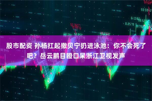 股市配资 孙杨扛起撒贝宁扔进泳池：你不会死了吧？岳云鹏目瞪口呆浙江卫视发声