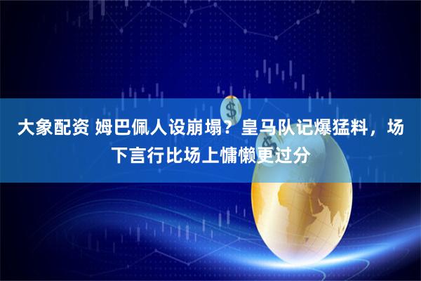 大象配资 姆巴佩人设崩塌？皇马队记爆猛料，场下言行比场上慵懒更过分