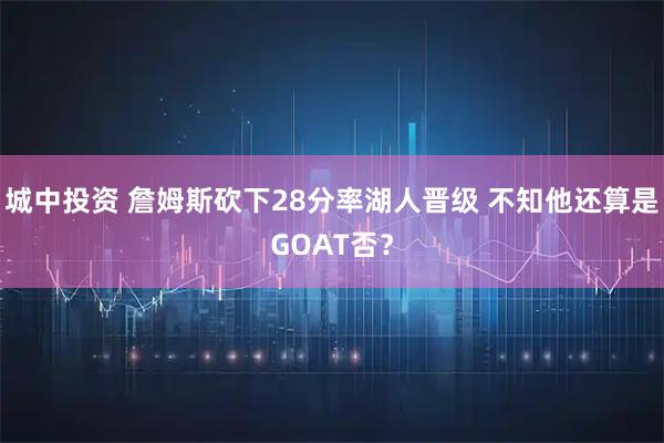 城中投资 詹姆斯砍下28分率湖人晋级 不知他还算是GOAT否？