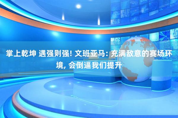 掌上乾坤 遇强则强! 文班亚马: 充满敌意的赛场环境, 会倒逼我们提升
