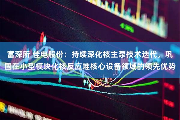 富深所 佳电股份：持续深化核主泵技术迭代，巩固在小型模块化核反应堆核心设备领域的领先优势