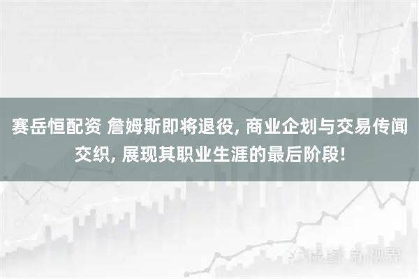 赛岳恒配资 詹姆斯即将退役, 商业企划与交易传闻交织, 展现其职业生涯的最后阶段!