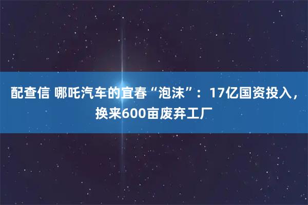 配查信 哪吒汽车的宜春“泡沫”：17亿国资投入，换来600亩废弃工厂