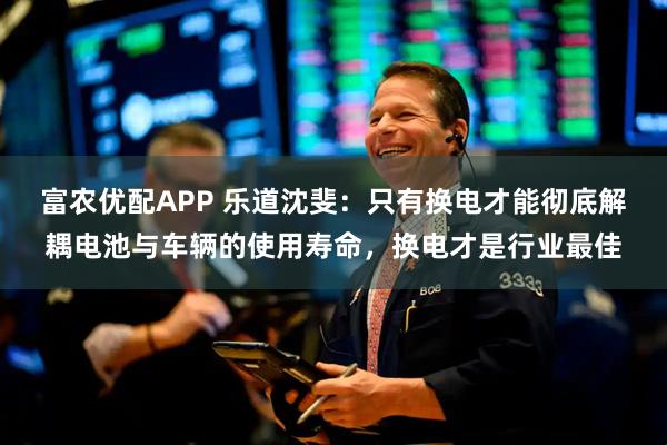 富农优配APP 乐道沈斐：只有换电才能彻底解耦电池与车辆的使用寿命，换电才是行业最佳