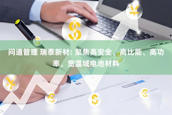 问道管理 瑞泰新材: 聚焦高安全、高比能、高功率、宽温域电池材料