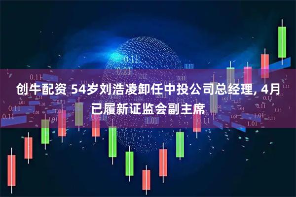 创牛配资 54岁刘浩凌卸任中投公司总经理, 4月已履新证监会副主席