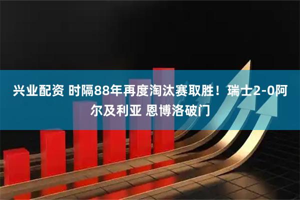 兴业配资 时隔88年再度淘汰赛取胜！瑞士2-0阿尔及利亚 恩博洛破门