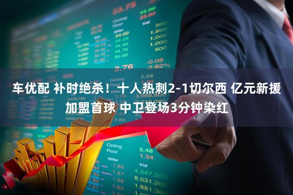 车优配 补时绝杀！十人热刺2-1切尔西 亿元新援加盟首球 中卫登场3分钟染红
