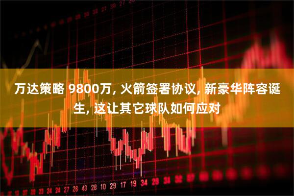 万达策略 9800万, 火箭签署协议, 新豪华阵容诞生, 这让其它球队如何应对