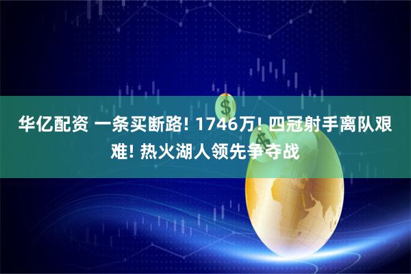 华亿配资 一条买断路! 1746万! 四冠射手离队艰难! 热火湖人领先争夺战