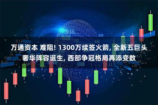万通资本 难阻! 1300万续签火箭, 全新五巨头奢华阵容诞生, 西部争冠格局再添变数