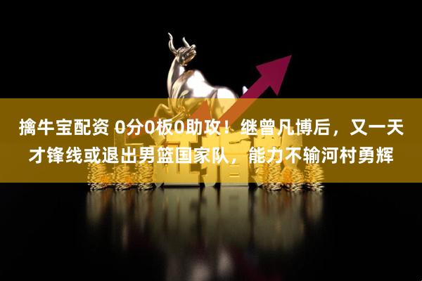 擒牛宝配资 0分0板0助攻！继曾凡博后，又一天才锋线或退出男篮国家队，能力不输河村勇辉