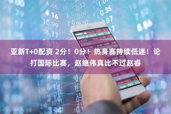 亚新T+0配资 2分！0分！热身赛持续低迷！论打国际比赛，赵继伟真比不过赵睿