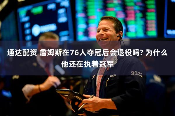 通达配资 詹姆斯在76人夺冠后会退役吗? 为什么他还在执着冠军