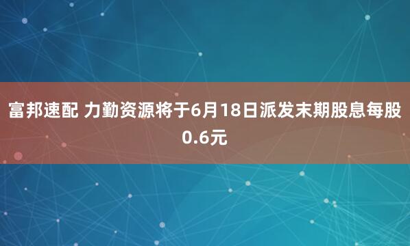 富邦速配 力勤资源将于6月18日派发末期股息每股0.6元